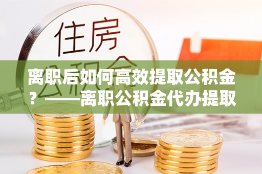 桦甸离职后如何高效提取公积金？——离职公积金代办提取全流程解析