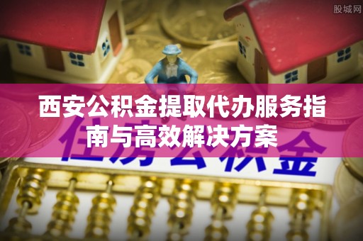 桦甸西安公积金提取代办服务指南与高效解决方案