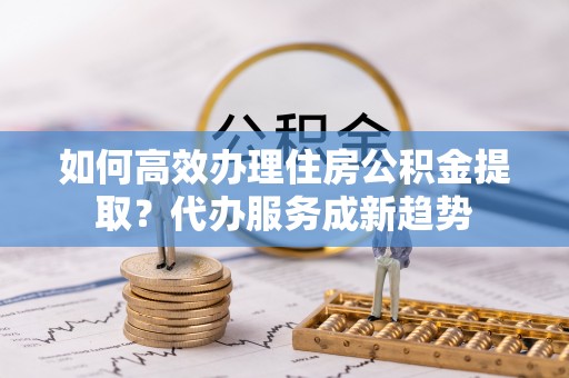 桦甸如何高效办理住房公积金提取？代办服务成新趋势