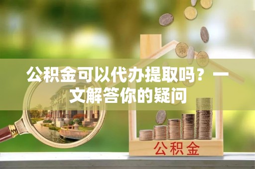 桦甸公积金可以代办提取吗？一文解答你的疑问