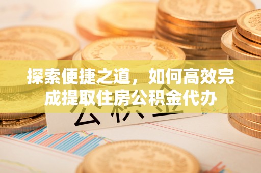 桦甸探索便捷之道，如何高效完成提取住房公积金代办