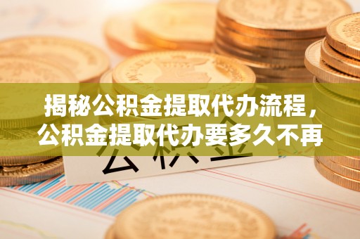 桦甸揭秘公积金提取代办流程，公积金提取代办要多久不再迷茫