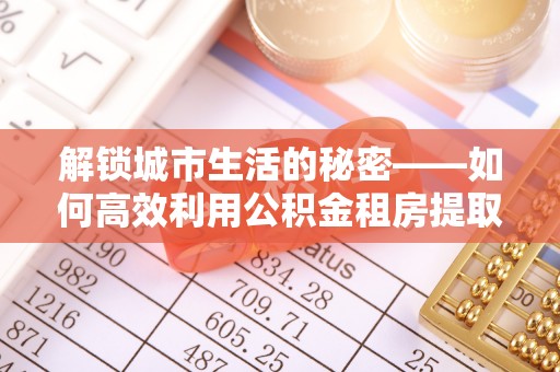 桦甸解锁城市生活的秘密——如何高效利用公积金租房提取政策优化居住体验