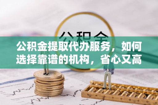 桦甸公积金提取代办服务，如何选择靠谱的机构，省心又高效