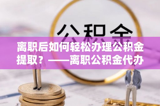 桦甸离职后如何轻松办理公积金提取？——离职公积金代办提取服务详解