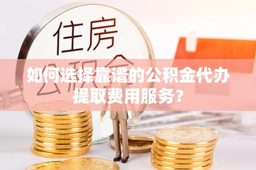 桦甸如何选择靠谱的公积金代办提取费用服务？