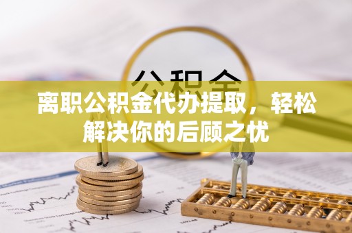桦甸离职公积金代办提取，轻松解决你的后顾之忧