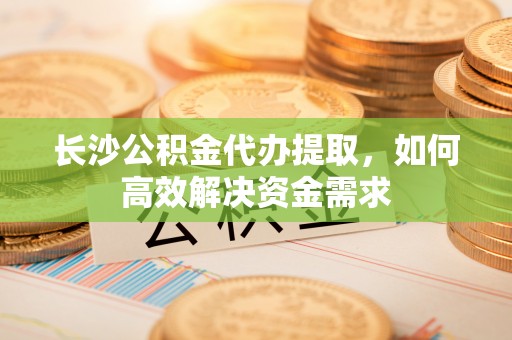 桦甸长沙公积金代办提取，如何高效解决资金需求