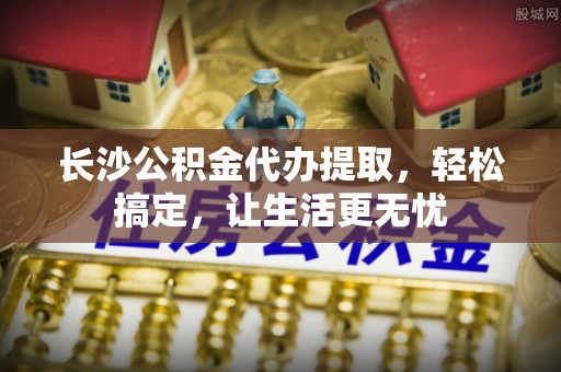 桦甸长沙公积金代办提取，轻松搞定，让生活更无忧
