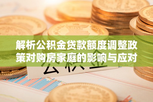 桦甸解析公积金贷款额度调整政策对购房家庭的影响与应对策略