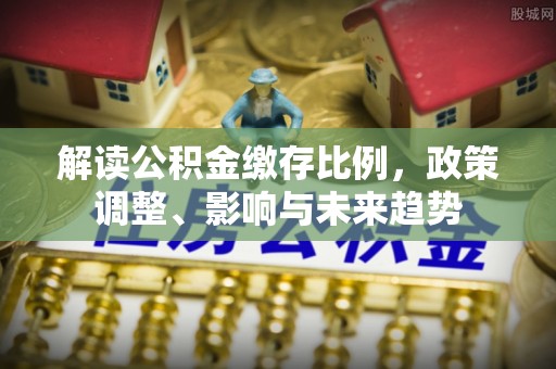 桦甸解读公积金缴存比例，政策调整、影响与未来趋势