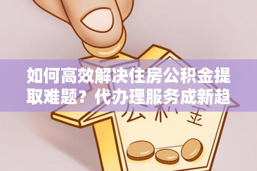 桦甸如何高效解决住房公积金提取难题？代办理服务成新趋势