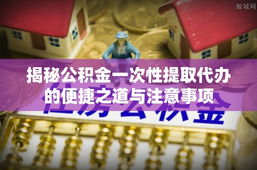 桦甸揭秘公积金一次性提取代办的便捷之道与注意事项