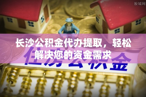 桦甸长沙公积金代办提取，轻松解决您的资金需求