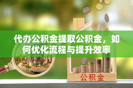 桦甸代办公积金提取公积金，如何优化流程与提升效率