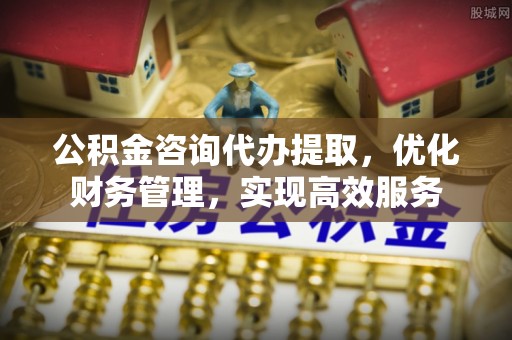 桦甸公积金咨询代办提取，优化财务管理，实现高效服务