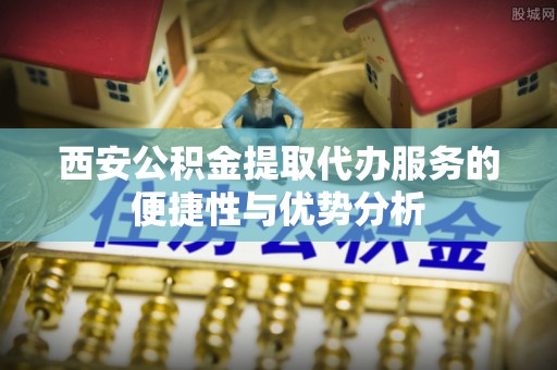 桦甸西安公积金提取代办服务的便捷性与优势分析