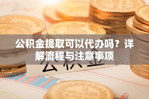桦甸公积金提取可以代办吗？详解流程与注意事项