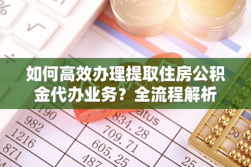 桦甸如何高效办理提取住房公积金代办业务？全流程解析