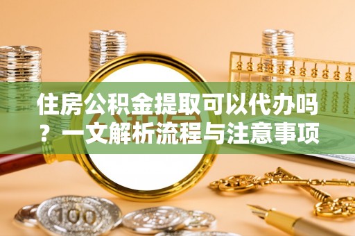 桦甸住房公积金提取可以代办吗？一文解析流程与注意事项