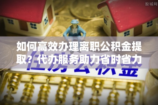 桦甸如何高效办理离职公积金提取？代办服务助力省时省力
