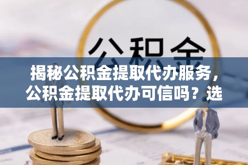 桦甸揭秘公积金提取代办服务，公积金提取代办可信吗？选择前你需要知道的真相