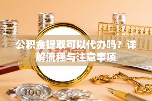 桦甸公积金提取可以代办吗？详解流程与注意事项