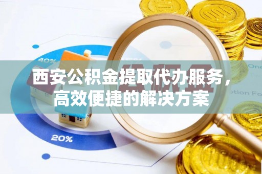 桦甸西安公积金提取代办服务，高效便捷的解决方案