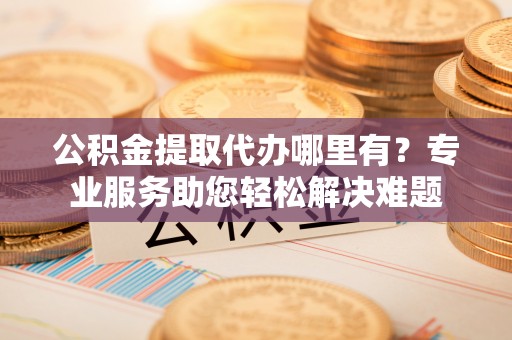 桦甸公积金提取代办哪里有？专业服务助您轻松解决难题