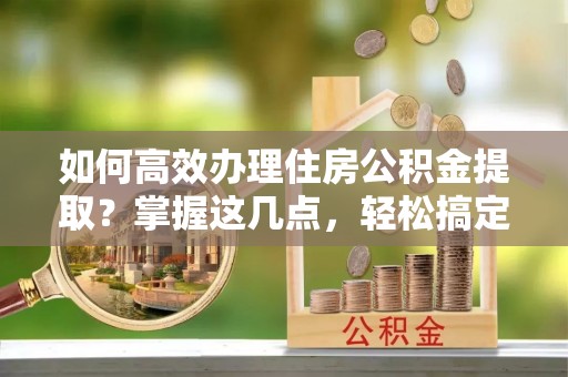 桦甸如何高效办理住房公积金提取？掌握这几点，轻松搞定！