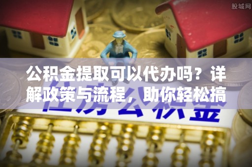桦甸公积金提取可以代办吗？详解政策与流程，助你轻松搞定！
