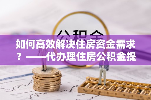 桦甸如何高效解决住房资金需求？——代办理住房公积金提取服务全解析