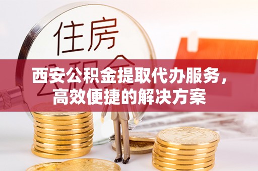 桦甸西安公积金提取代办服务，高效便捷的解决方案