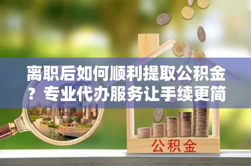 桦甸离职后如何顺利提取公积金？专业代办服务让手续更简单