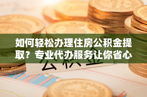 桦甸如何轻松办理住房公积金提取？专业代办服务让你省心无忧