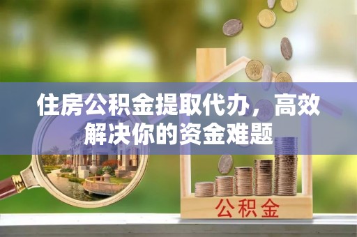 桦甸住房公积金提取代办，高效解决你的资金难题