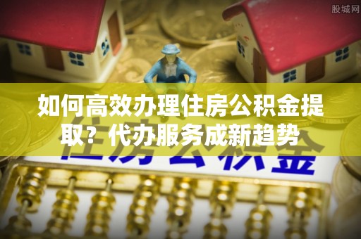 桦甸如何高效办理住房公积金提取？代办服务成新趋势