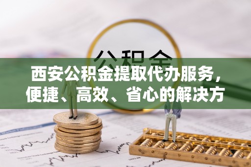 桦甸西安公积金提取代办服务，便捷、高效、省心的解决方案