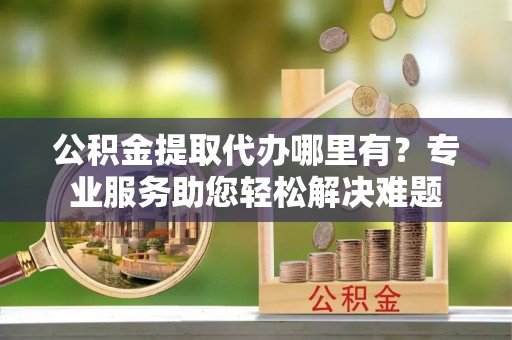 桦甸公积金提取代办哪里有？专业服务助您轻松解决难题