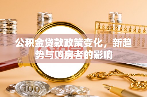 桦甸公积金贷款政策变化，新趋势与购房者的影响