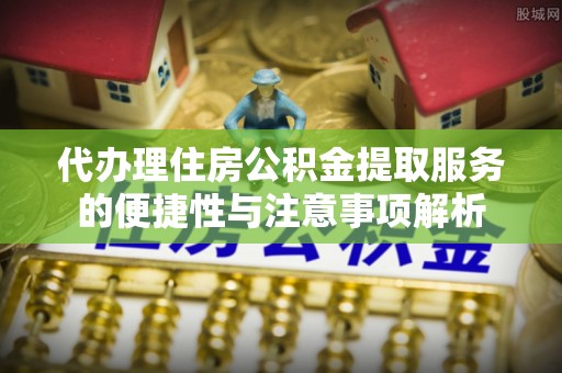 桦甸代办理住房公积金提取服务的便捷性与注意事项解析