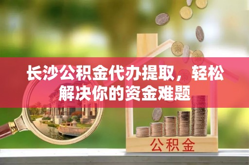 桦甸长沙公积金代办提取，轻松解决你的资金难题