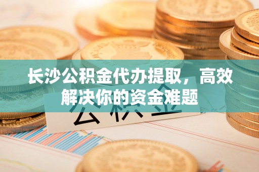 桦甸长沙公积金代办提取，高效解决你的资金难题