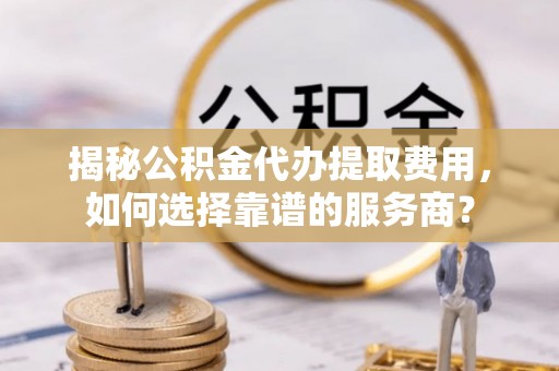 桦甸揭秘公积金代办提取费用，如何选择靠谱的服务商？