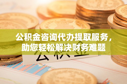 桦甸公积金咨询代办提取服务，助您轻松解决财务难题