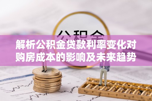 桦甸解析公积金贷款利率变化对购房成本的影响及未来趋势