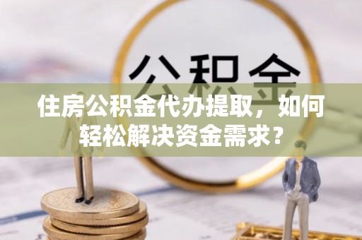 桦甸住房公积金代办提取，如何轻松解决资金需求？