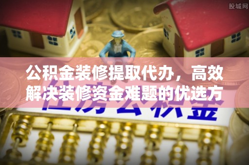 桦甸公积金装修提取代办，高效解决装修资金难题的优选方案
