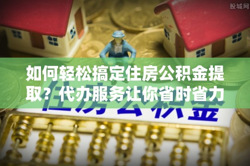 桦甸如何轻松搞定住房公积金提取？代办服务让你省时省力