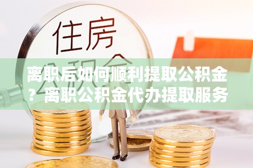 桦甸离职后如何顺利提取公积金？离职公积金代办提取服务助力无忧办理